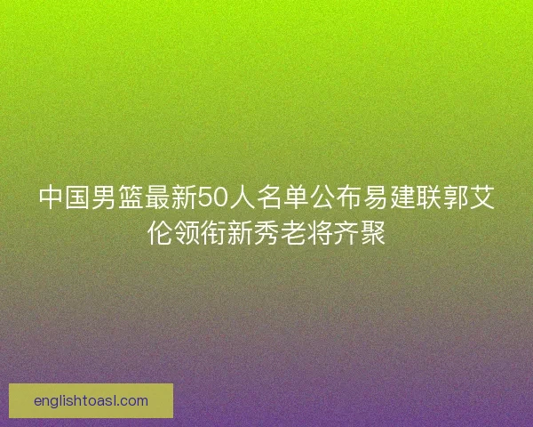 中国男篮最新50人名单公布易建联郭艾伦领衔新秀老将齐聚