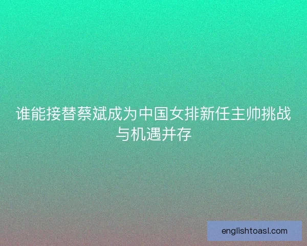 谁能接替蔡斌成为中国女排新任主帅挑战与机遇并存